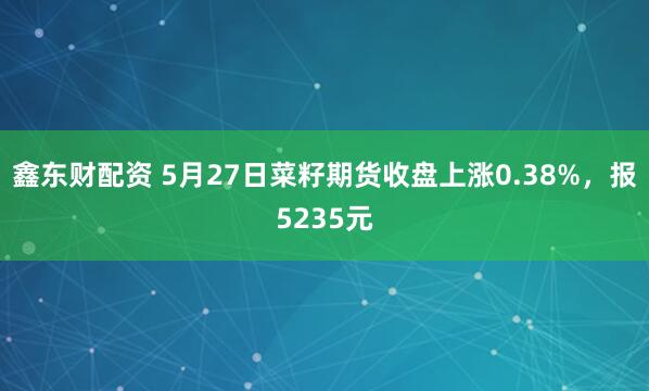 鑫东财配资 5月27日菜籽期货收盘上涨0.38%，报5235元