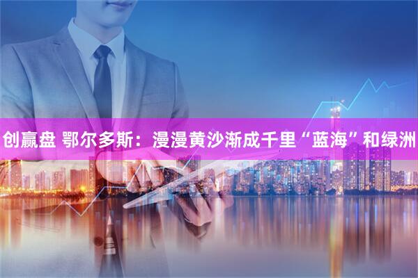 创赢盘 鄂尔多斯：漫漫黄沙渐成千里“蓝海”和绿洲
