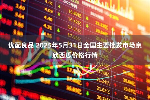 优配良品 2025年5月31日全国主要批发市场京欣西瓜价格行情