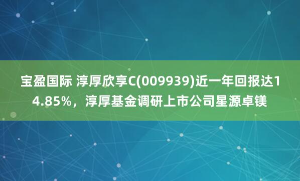 宝盈国际 淳厚欣享C(009939)近一年回报达14.85%，淳厚基金调研上市公司星源卓镁