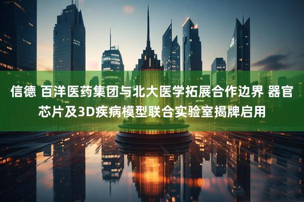信德 百洋医药集团与北大医学拓展合作边界 器官芯片及3D疾病模型联合实验室揭牌启用