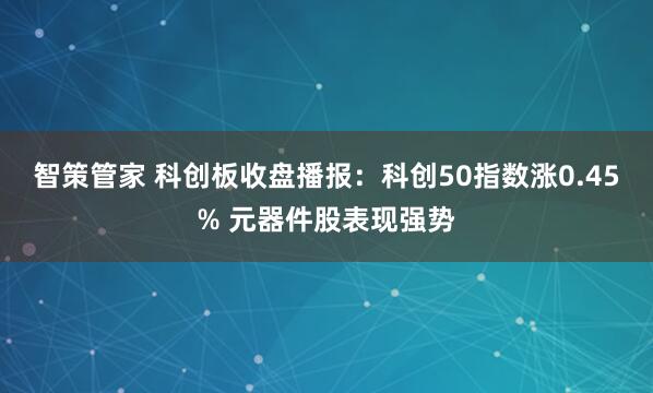 智策管家 科创板收盘播报：科创50指数涨0.45% 元器件股表现强势