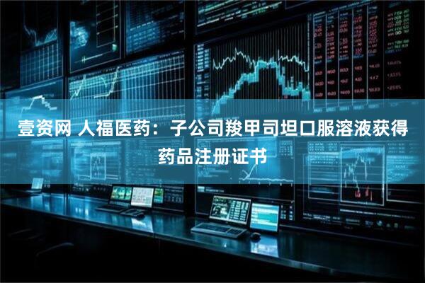 壹资网 人福医药：子公司羧甲司坦口服溶液获得药品注册证书