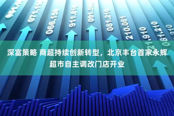 深富策略 商超持续创新转型，北京丰台首家永辉超市自主调改门店开业