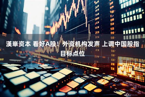 漢崋资本 看好A股！外资机构发声 上调中国股指目标点位