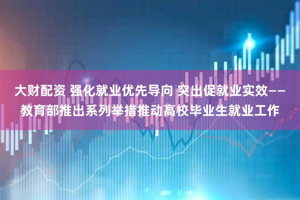 大财配资 强化就业优先导向 突出促就业实效——教育部推出系列举措推动高校毕业生就业工作