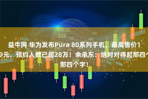 益牛网 华为发布Pura 80系列手机，最高售价10999元，预约人数已超28万！余承东：绝对对得起那四个字！
