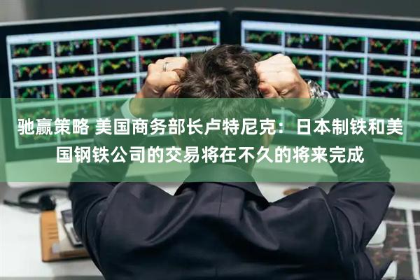 驰赢策略 美国商务部长卢特尼克：日本制铁和美国钢铁公司的交易将在不久的将来完成