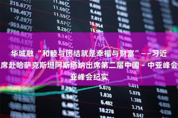 华城融 “和睦与团结就是幸福与财富”——习近平主席赴哈萨克斯坦阿斯塔纳出席第二届中国－中亚峰会纪实