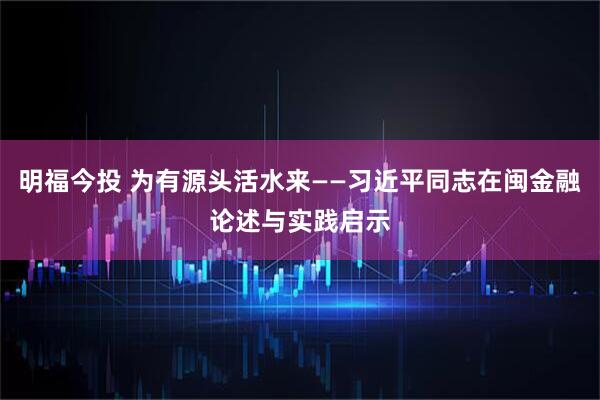 明福今投 为有源头活水来——习近平同志在闽金融论述与实践启示