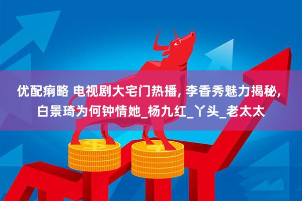 优配痢略 电视剧大宅门热播, 李香秀魅力揭秘, 白景琦为何钟情她_杨九红_丫头_老太太