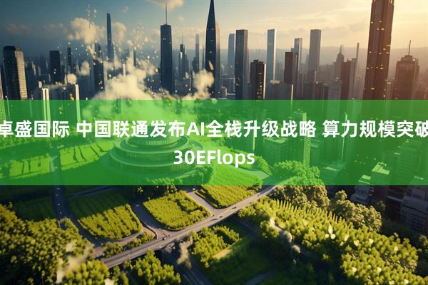 卓盛国际 中国联通发布AI全栈升级战略 算力规模突破30EFlops