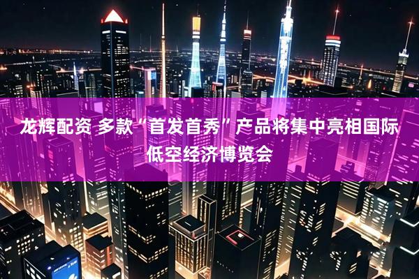 龙辉配资 多款“首发首秀”产品将集中亮相国际低空经济博览会