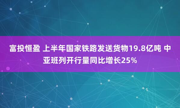 富投恒盈 上半年国家铁路发送货物19.8亿吨 中亚班列开行量同比增长25%