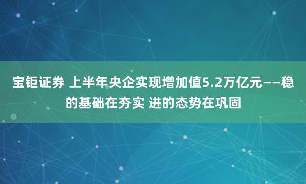 宝钜证券 上半年央企实现增加值5.2万亿元——稳的基础在夯实 进的态势在巩固