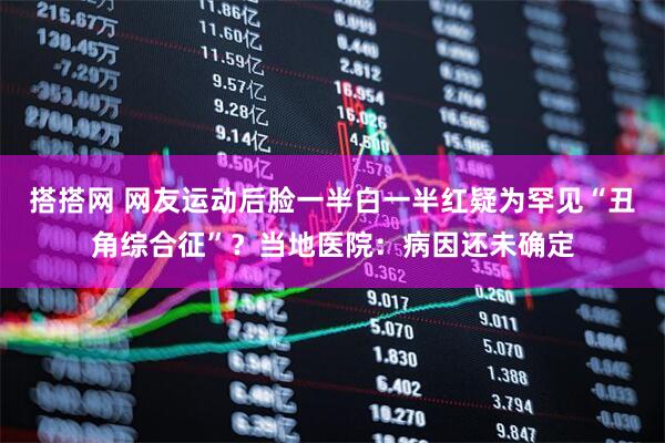 搭搭网 网友运动后脸一半白一半红疑为罕见“丑角综合征”？当地医院：病因还未确定
