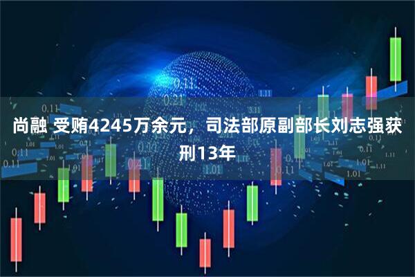 尚融 受贿4245万余元，司法部原副部长刘志强获刑13年