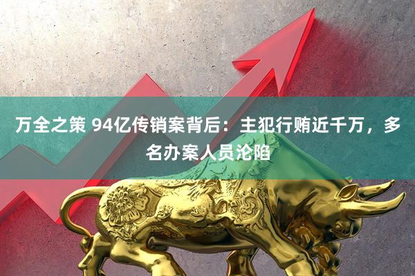 万全之策 94亿传销案背后：主犯行贿近千万，多名办案人员沦陷