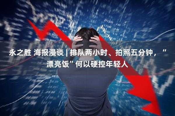 永之胜 海报漫谈 | 排队两小时、拍照五分钟，“漂亮饭”何以硬控年轻人