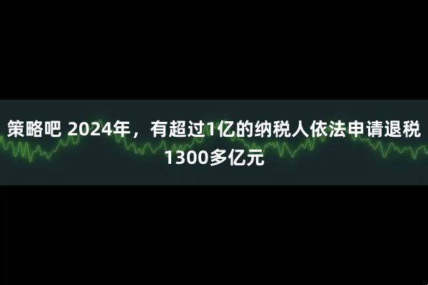策略吧 2024年，有超过1亿的纳税人依法申请退税1300多亿元