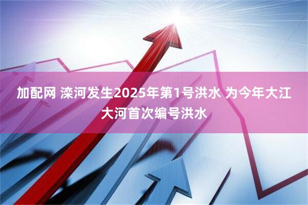 加配网 滦河发生2025年第1号洪水 为今年大江大河首次编号洪水