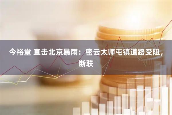 今裕堂 直击北京暴雨：密云太师屯镇道路受阻，断联