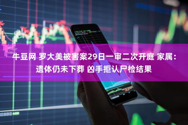 牛豆网 罗大美被害案29日一审二次开庭 家属：遗体仍未下葬 凶手拒认尸检结果