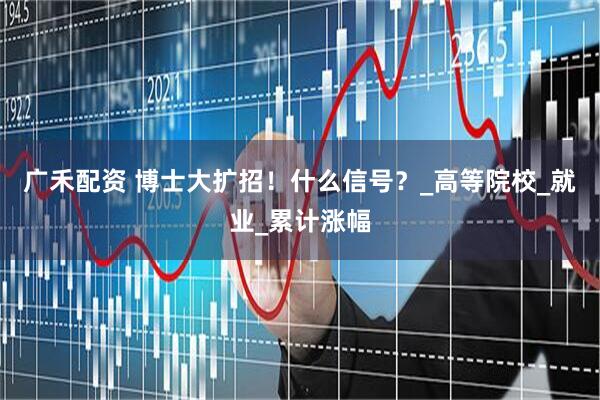 广禾配资 博士大扩招！什么信号？_高等院校_就业_累计涨幅