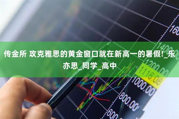 传金所 攻克雅思的黄金窗口就在新高一的暑假!_乐亦思_同学_高中