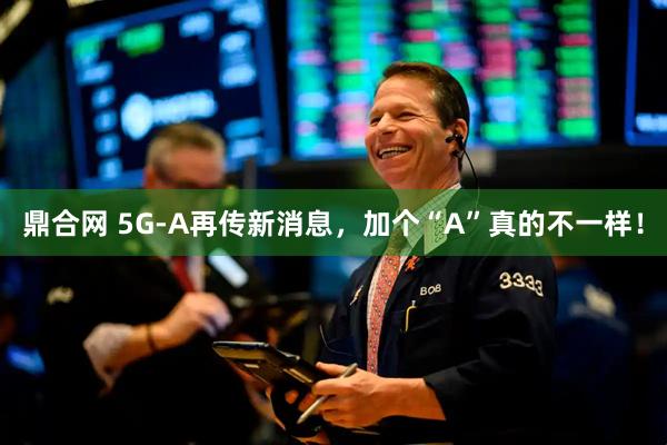 鼎合网 5G-A再传新消息，加个“A”真的不一样！