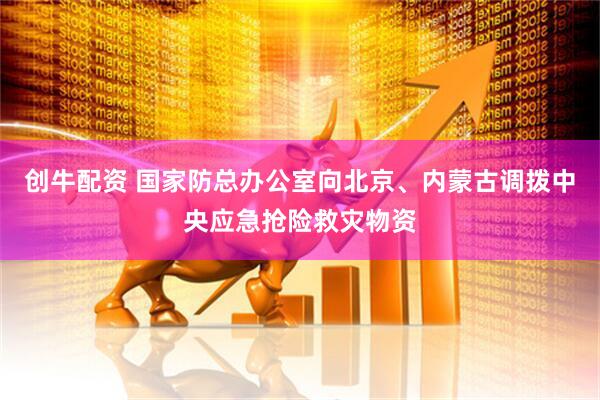创牛配资 国家防总办公室向北京、内蒙古调拨中央应急抢险救灾物资