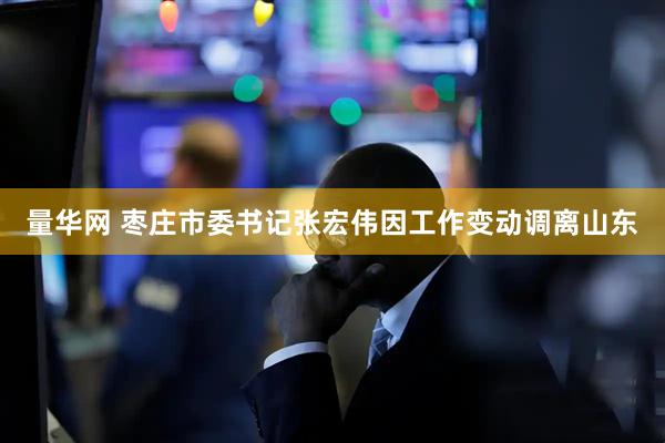 量华网 枣庄市委书记张宏伟因工作变动调离山东