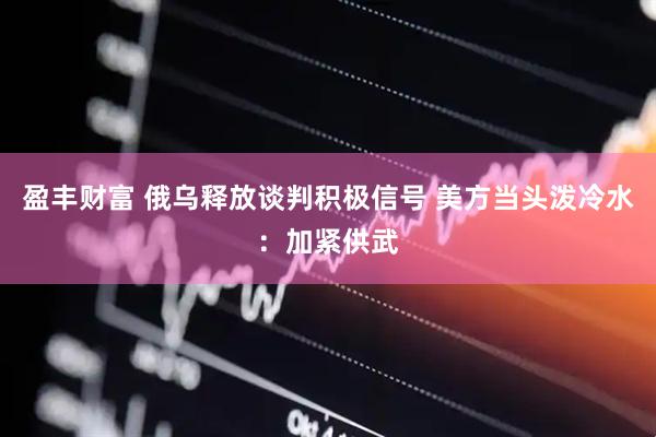 盈丰财富 俄乌释放谈判积极信号 美方当头泼冷水：加紧供武