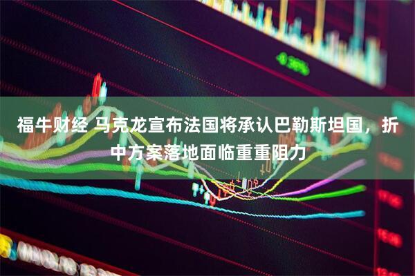 福牛财经 马克龙宣布法国将承认巴勒斯坦国，折中方案落地面临重重阻力