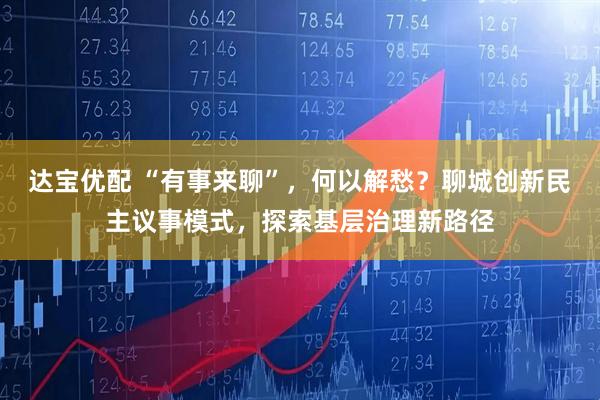 达宝优配 “有事来聊”，何以解愁？聊城创新民主议事模式，探索基层治理新路径