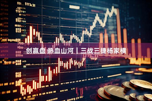 创赢盘 热血山河｜三战三捷杨家横