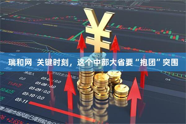 瑞和网  关键时刻，这个中部大省要“抱团”突围