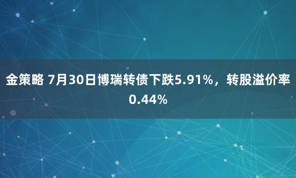 金策略 7月30日博瑞转债下跌5.91%，转股溢价率0.44%