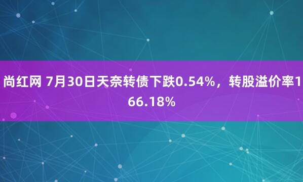 尚红网 7月30日天奈转债下跌0.54%，转股溢价率166.18%