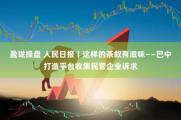 盈珑操盘 人民日报丨这样的茶叙有滋味——巴中打造平台收集民营企业诉求