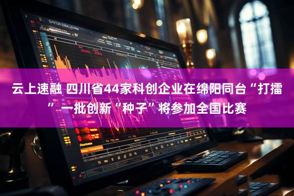 云上速融 四川省44家科创企业在绵阳同台“打擂” 一批创新“种子”将参加全国比赛
