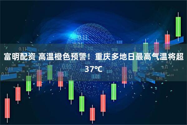 富明配资 高温橙色预警！重庆多地日最高气温将超37℃