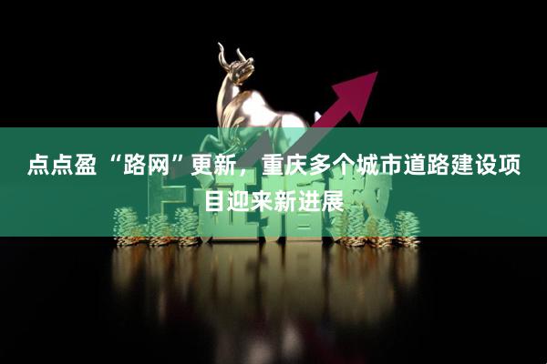 点点盈 “路网”更新，重庆多个城市道路建设项目迎来新进展