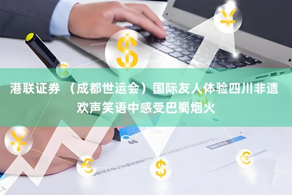 港联证券 （成都世运会）国际友人体验四川非遗 欢声笑语中感受巴蜀烟火