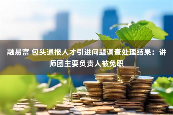 融易富 包头通报人才引进问题调查处理结果：讲师团主要负责人被免职