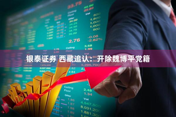 银泰证券 西藏追认：开除魏博平党籍