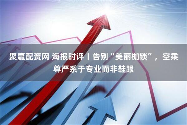 聚赢配资网 海报时评丨告别“美丽枷锁”，空乘尊严系于专业而非鞋跟