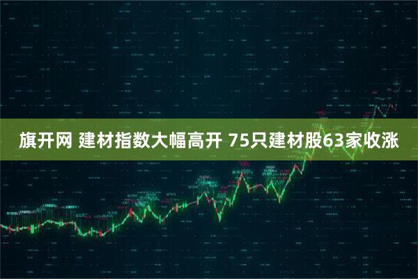 旗开网 建材指数大幅高开 75只建材股63家收涨