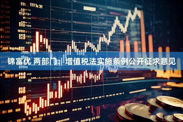 锦富优 两部门：增值税法实施条例公开征求意见