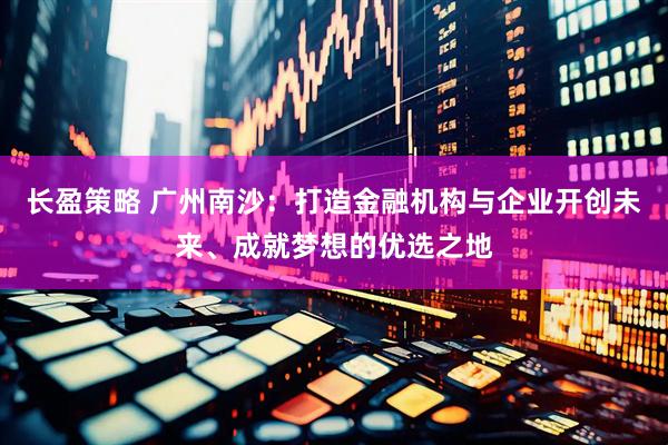 长盈策略 广州南沙：打造金融机构与企业开创未来、成就梦想的优选之地